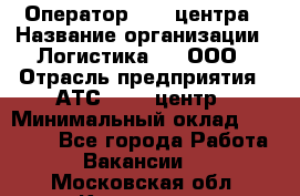 Оператор Call-центра › Название организации ­ Логистика365, ООО › Отрасль предприятия ­ АТС, call-центр › Минимальный оклад ­ 15 000 - Все города Работа » Вакансии   . Московская обл.,Климовск г.